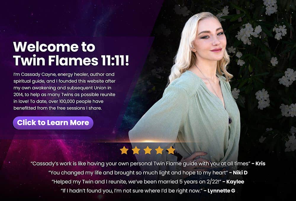 "Welcome to twin flames 11:11! I'm Cassady Cayne, energy healer, author and spiritual guide and I founded this website after my own awakening and subsequent union in 2014, to help as many Twins as possible reunite in love! To date, over 100,000 people have benefitted from the free sessions I share" Click to learn more. Testimonials: "Cassady's work is like having your own personal Twin Flame guide with you at all times" - Kris "You changed my life and brought so much light and hope to my heart" - Niki D "Helped my Twin and I reunite, we've been married 5 years on 2/22" - Kaylee "If I hadn't found you, I'm not sure where I'd be right now" - Lynnette G